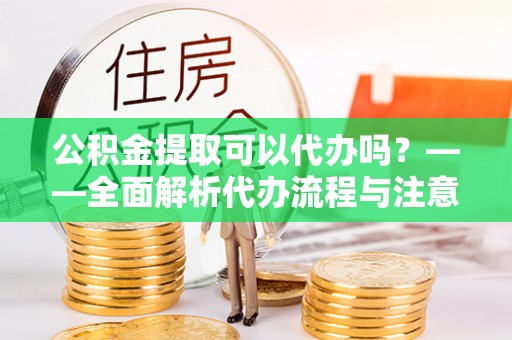 周宁公积金提取可以代办吗？——全面解析代办流程与注意事项